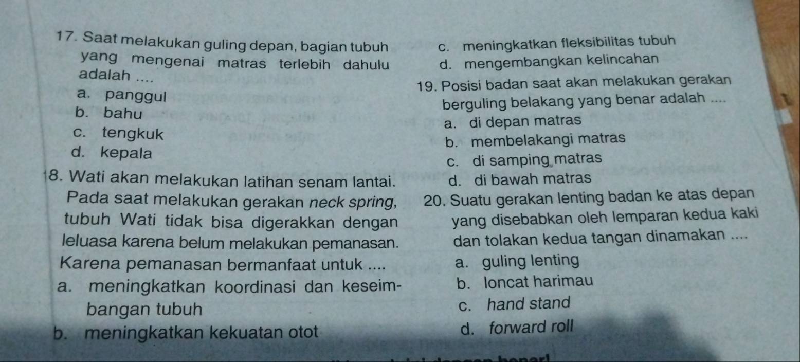 Saat melakukan guling depan, bagian tubuh c. meningkatkan fleksibilitas tubuh
yang mengenai matras terlebih dahulu d. mengembangkan kelincahan
adalah ....
19. Posisi badan saat akan melakukan gerakan
a. panggul
berguling belakang yang benar adalah ....
b. bahu
a. di depan matras
c. tengkuk
b. membelakangi matras
d. kepala
c. di samping matras
8. Wati akan melakukan latihan senam lantai. d. di bawah matras
Pada saat melakukan gerakan neck spring, 20. Suatu gerakan lenting badan ke atas depan
tubuh Wati tidak bisa digerakkan dengan yang disebabkan oleh lemparan kedua kaki
leluasa karena belum melakukan pemanasan. dan tolakan kedua tangan dinamakan ....
Karena pemanasan bermanfaat untuk .... a. guling lenting
a. meningkatkan koordinasi dan keseim- b. loncat harimau
bangan tubuh c. hand stand
b. meningkatkan kekuatan otot d. forward roll