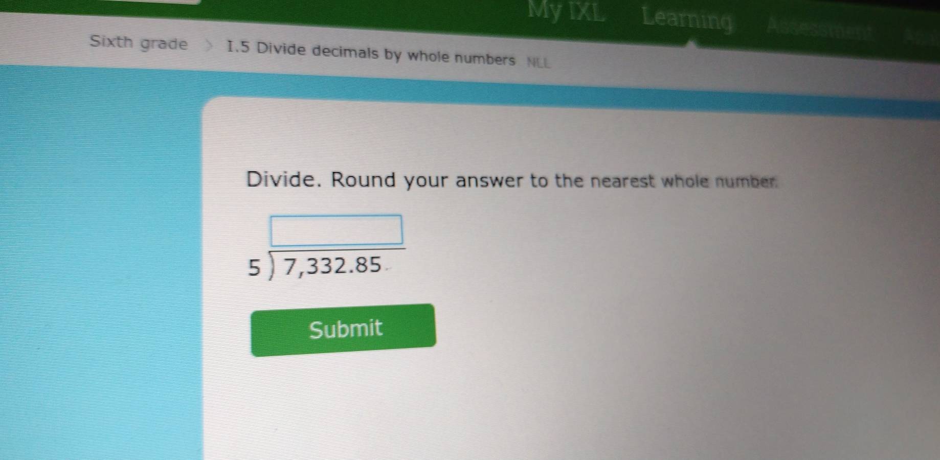 My IXL Learning Assessment I 
Sixth grade I.5 Divide decimals by whole numbers NLL 
Divide. Round your answer to the nearest whole number
beginarrayr □  5encloselongdiv 7,332.85endarray
Submit