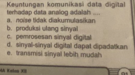 Keuntungan komunikasi data digital
terhadap data analog adalah ....
a. noise tidak diakumulasikan
b. produksi ulang sinyal
c. pemrosesan sinyal digital
d. sinyal-sinyal digital dapat dipadatkan
e. transmisi sinyal lebih mudah
MA Kelas XII