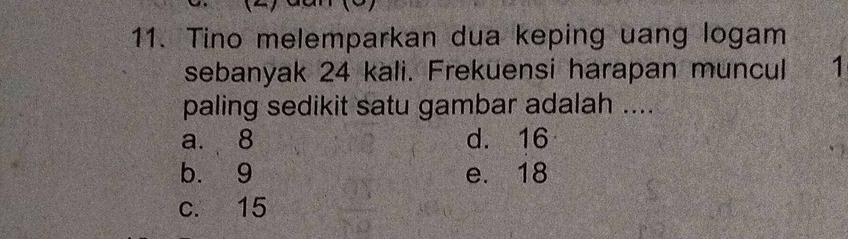 Tino melemparkan dua keping uang logam
sebanyak 24 kali. Frekuensi harapan muncul 1
paling sedikit satu gambar adalah ....
a. 8 d. 16
b. 9 e. 18
c. 15