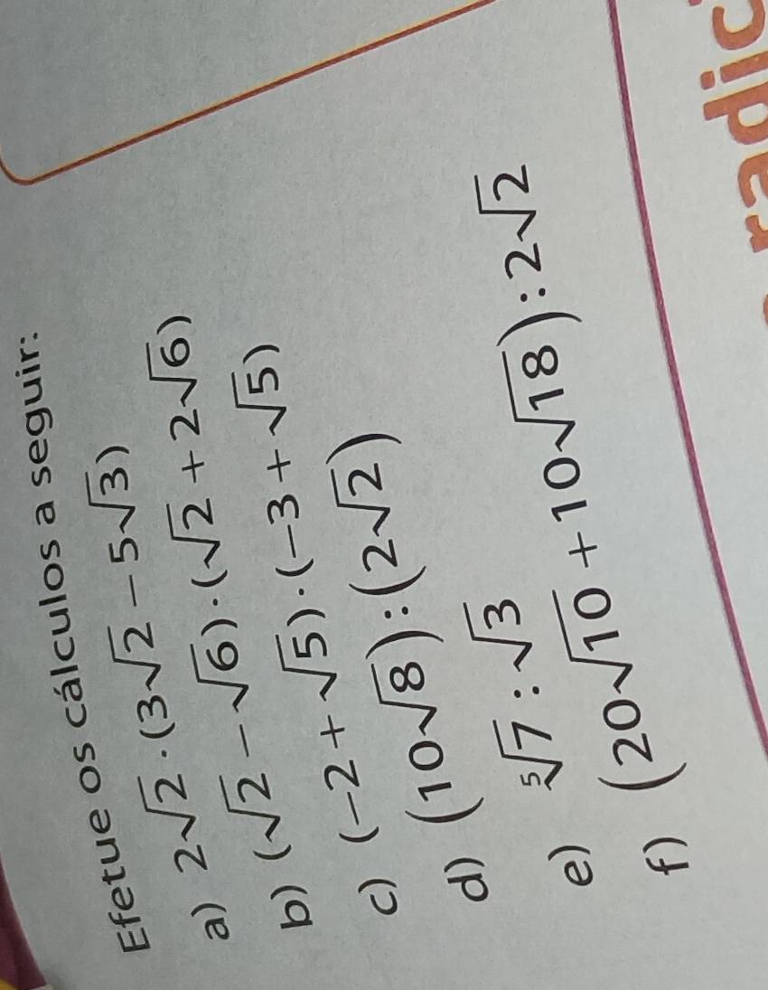 Efetue os cálculos a seguir: 
a) 2sqrt(2)· (3sqrt(2)-5sqrt(3))
b) (sqrt(2)-sqrt(6))· (sqrt(2)+2sqrt(6))
c) (-2+sqrt(5))· (-3+sqrt(5))
d) (10sqrt(8)):(2sqrt(2))
sqrt[5](7):sqrt(3)
e) (20sqrt(10)+10sqrt(18)):2sqrt(2)
f)