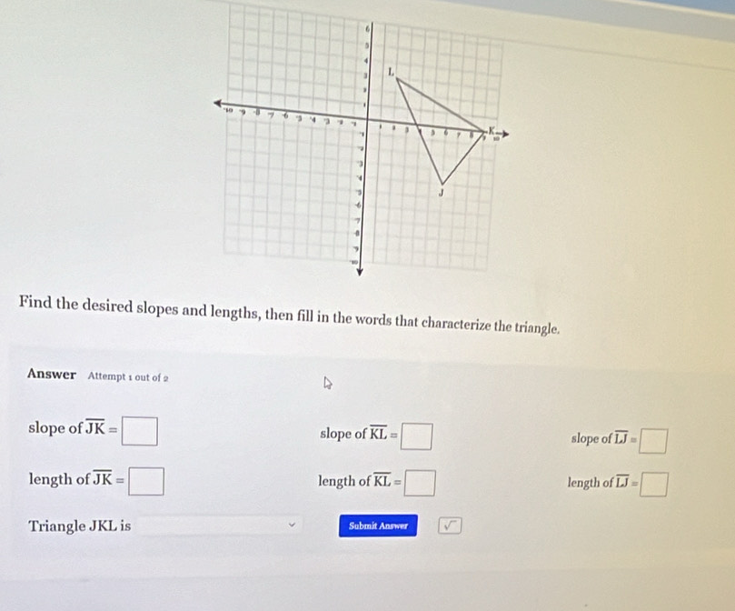 Find the desired slopes and lengths, then fill in the words that characterize the triangle.
Answer Attempt 1 out of 2
slope of overline JK=□ slope of overline KL=□ slope of overline LJ=□
length of overline JK=□ length of overline KL=□ length of overline LJ=□
Triangle JKL is Submit Answer sqrt()