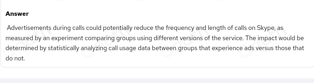 Answer 
Advertisements during calls could potentially reduce the frequency and length of calls on Skype, as 
measured by an experiment comparing groups using different versions of the service. The impact would be 
determined by statistically analyzing call usage data between groups that experience ads versus those that 
do not.