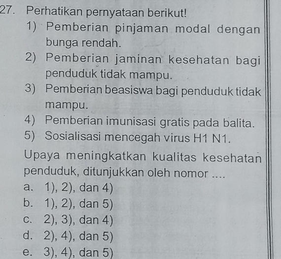 Perhatikan pernyataan berikut!
1) Pemberian pinjaman modal dengan
bunga rendah.
2) Pemberian jaminan kesehatan bagi
penduduk tidak mampu.
3) Pemberian beasiswa bagi penduduk tidak
mampu.
4) Pemberian imunisasi gratis pada balita.
5) Sosialisasi mencegah virus H1 N1.
Upaya meningkatkan kualitas kesehatan
penduduk, ditunjukkan oleh nomor ....
a. 1),2) , dan 4)
b. 1),2) , dan 5)
C. 2),3) , dan 4)
d. 2),4) , dan 5)
e. 3),4) , dan 5)