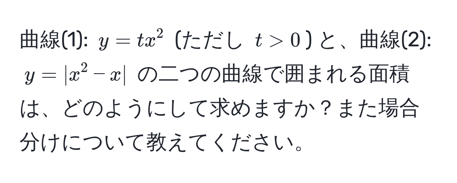 曲線(1): $y = tx^2$ (ただし $t > 0$) と、曲線(2): $y = |x^2 - x|$ の二つの曲線で囲まれる面積は、どのようにして求めますか？また場合分けについて教えてください。