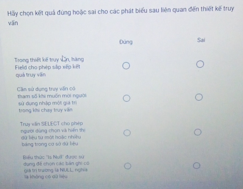 Hãy chọn kết quả đúng hoặc sai cho các phát biểu sau liên quan đến thiết kế truy
vấn
Đúng Sai
Trong thiết kế truy văn, hàng
Field cho phép sắp xếp kết
quả truy vấn
Cần sử dụng truy vấn có
tham số khi muốn mời người
sử dụng nhập một giá trị
trong khi chay truy vấn
Truy vấn SELECT cho phép
người dùng chọn và hiển thị
dữ liệu từ một hoặc nhiều
bảng trong cơ sở dữ liệu
Biểu thức "Is Null" được sử
ụng đề chọn các bản ghi có
giá trị trường là NULL, nghĩa
là không có dữ liệu