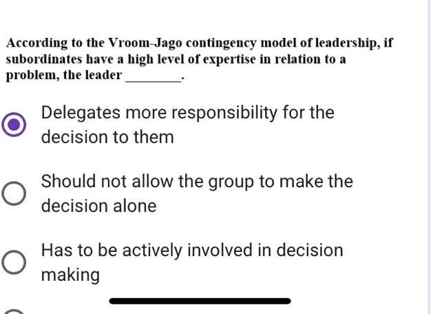 According to the Vroom-Jago contingency model of leadership, if
subordinates have a high level of expertise in relation to a
problem, the leader_ .
Delegates more responsibility for the
decision to them
Should not allow the group to make the
decision alone
Has to be actively involved in decision
making