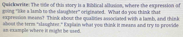 Quickwrite: The title of this story is a Biblical allusion, where the expression of 
going “like a lamb to the slaughter” originated. What do you think that 
expression means? Think about the qualities associated with a lamb, and think 
about the term “slaughter.” Explain what you think it means and try to provide 
an example where it might be used.