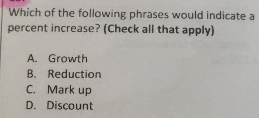 Which of the following phrases would indicate a
percent increase? (Check all that apply)
A. Growth
B. Reduction
C. Mark up
D. Discount