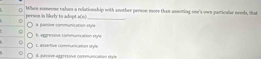 When someone values a relationship with another person more than asserting one's own particular needs, that
person is likely to adopt a(n)_
6.
.
a. passive communication style
7.
b. aggressive communication style
8.
c. assertive communication style
9.
d. passive-aggressive communication style