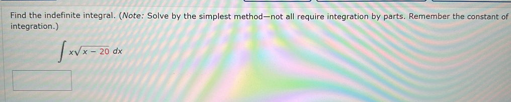 Find the indefinite integral. (Note: Solve by the simplest method—not all require integration by parts. Remember the constant of 
integration.)
∈t xsqrt(x-20)dx