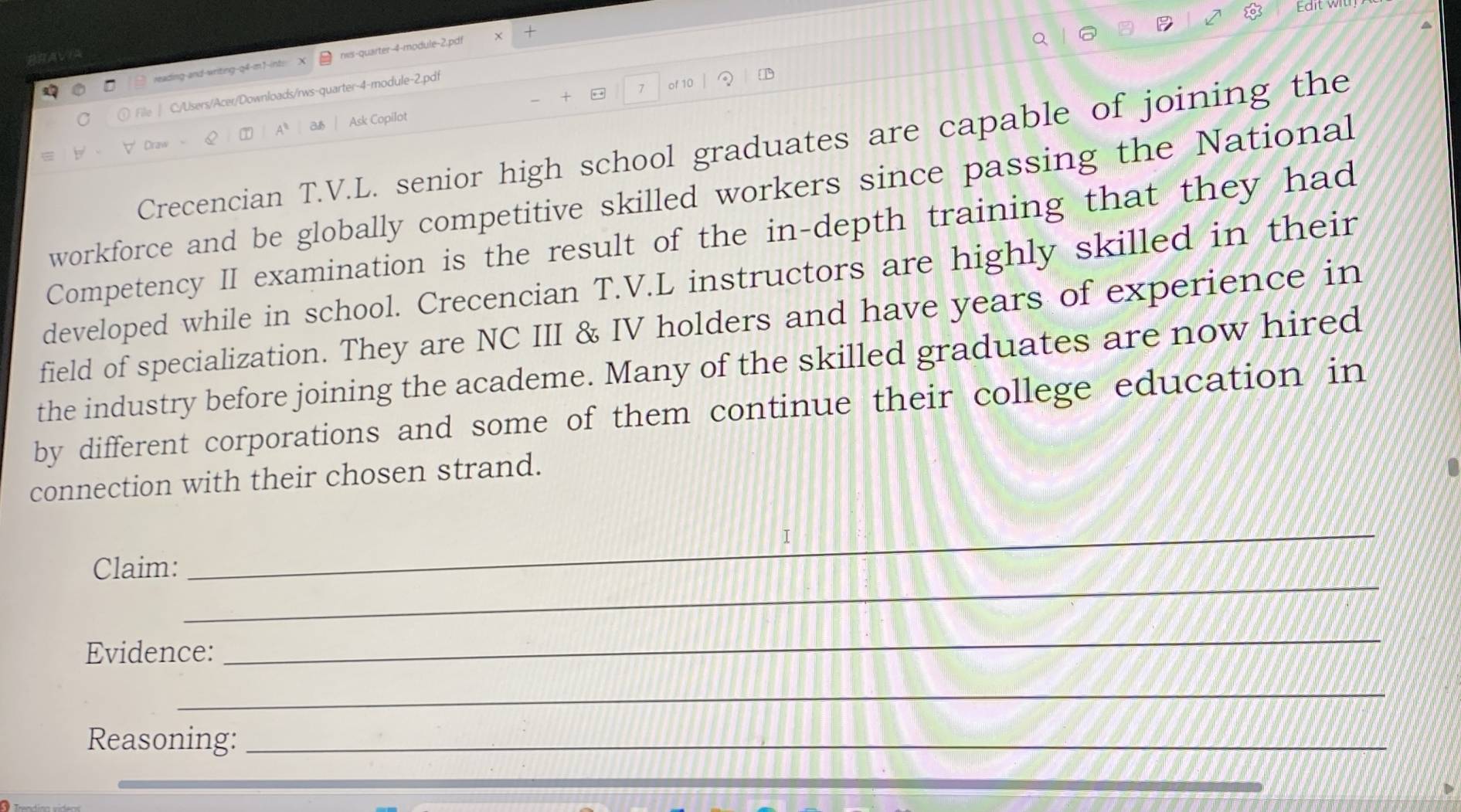 Edi 
reading-and-writing-q4-m1-int: > nis-quarter-4-module-2.pdf 
+ . 7 of 10 1 
lile| C./Users/Acer/Downloads/rws-quarter-4-module-2.pdf 
A a Ask Copilot 
Crecencian T.V.L. senior high school graduates are capable of joining the 
workforce and be globally competitive skilled workers since passing the National 
Competency II examination is the result of the in-depth training that they had 
developed while in school. Crecencian T.V.L instructors are highly skilled in their 
field of specialization. They are NC III & IV holders and have years of experience in 
the industry before joining the academe. Many of the skilled graduates are now hired 
by different corporations and some of them continue their college education in 
connection with their chosen strand. 
I 
_ 
Claim: 
_ 
Evidence: 
_ 
_ 
Reasoning:_