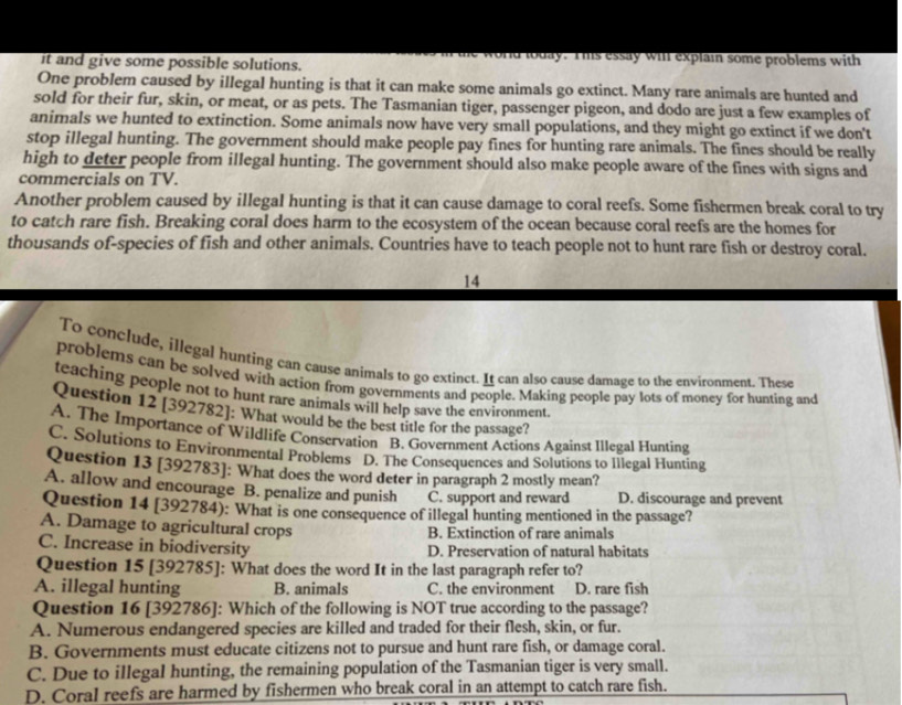it and give some possible solutions. ond loday. Ihs essay will explain some problems with
One problem caused by illegal hunting is that it can make some animals go extinct. Many rare animals are hunted and
sold for their fur, skin, or meat, or as pets. The Tasmanian tiger, passenger pigeon, and dodo are just a few examples of
animals we hunted to extinction. Some animals now have very small populations, and they might go extinct if we don't
stop illegal hunting. The government should make people pay fines for hunting rare animals. The fines should be really
high to deter people from illegal hunting. The government should also make people aware of the fines with signs and
commercials on TV.
Another problem caused by illegal hunting is that it can cause damage to coral reefs. Some fishermen break coral to try
to catch rare fish. Breaking coral does harm to the ecosystem of the ocean because coral reefs are the homes for
thousands of-species of fish and other animals. Countries have to teach people not to hunt rare fish or destroy coral.
14
To conclude, illegal hunting can cause animals to go extinct. It can also cause damage to the environment. These
problems can be solved with action from governments and people. Making people pay lots of money for hunting and
teaching people not to hunt rare animals will help save the environment.
Question 12 [392782]: What would be the best title for the passage?
A. The Importance of Wildlife Conservation B. Government Actions Against Illegal Hunting
C. Solutions to Environmental Problems D. The Consequences and Solutions to Illegal Hunting
Question 13 [392783]: What does the word deter in paragraph 2 mostly mean?
A. allow and encourage B. penalize and punish C. support and reward D. discourage and prevent
Question 14 [392784): What is one consequence of illegal hunting mentioned in the passage?
A. Damage to agricultural crops B. Extinction of rare animals
C. Increase in biodiversity D. Preservation of natural habitats
Question 15 [392785]: What does the word It in the last paragraph refer to?
A. illegal hunting B. animals C. the environment D. rare fish
Question 16 [392786]: Which of the following is NOT true according to the passage?
A. Numerous endangered species are killed and traded for their flesh, skin, or fur.
B. Governments must educate citizens not to pursue and hunt rare fish, or damage coral.
C. Due to illegal hunting, the remaining population of the Tasmanian tiger is very small.
D. Coral reefs are harmed by fishermen who break coral in an attempt to catch rare fish.