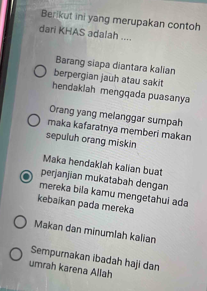 Berikut ini yang merupakan contoh 
dari KHAS adalah .... 
Barang siapa diantara kalian 
berpergian jauh atau sakit 
hendaklah mengqada puasanya 
Orang yang melanggar sumpah 
maka kafaratnya memberi makan 
sepuluh orang miskin 
Maka hendaklah kalian buat 
perjanjian mukatabah dengan 
mereka bila kamu mengetahui ada 
kebaikan pada mereka 
Makan dan minumlah kalian 
Sempurnakan ibadah haji dan 
umrah karena Allah