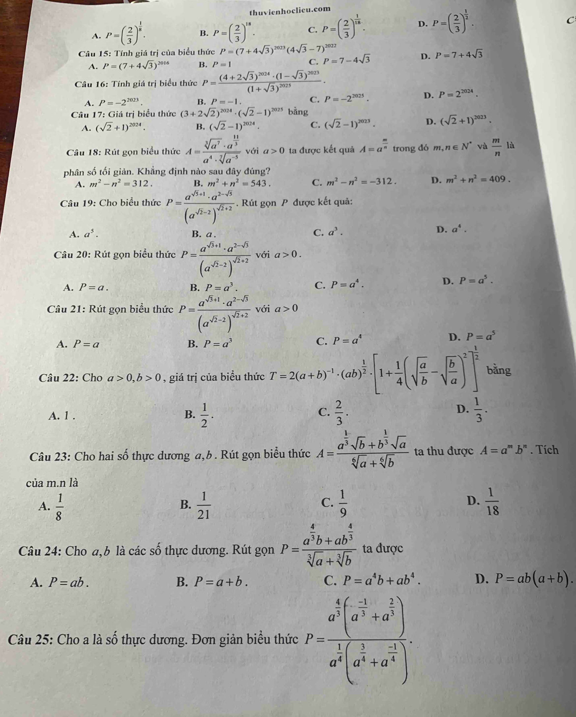 thuvienhoclieu.com
A. P=( 2/3 )^ 1/8 . P=( 2/3 )^18. C. P=( 2/3 )^ 1/18 . D. P=( 2/3 )^ 1/2 .
C
B.
* Câu 15: Tính giá trị của biểu thức P=(7+4sqrt(3))^2023(4sqrt(3)-7)^2022
A. P=(7+4sqrt(3))^2016 B. P=1 C. P=7-4sqrt(3) D. P=7+4sqrt(3)
Câu 16: Tính giá trị biểu thức P=frac (4+2sqrt(3))^2024· (1-sqrt(3))^2023(1+sqrt(3))^2025·
A. P=-2^(2023). B. P=-1. C. P=-2^(2025).
D. P=2^(2024).
Câu 17: Giá trị biểu thức (3+2sqrt(2))^2024· (sqrt(2)-1)^2025 bằng
A. (sqrt(2)+1)^2024. B. (sqrt(2)-1)^2024. C. (sqrt(2)-1)^2023. D. (sqrt(2)+1)^2023.
Câu 18: Rút gọn biểu thức A=frac sqrt[3](a^7)· a^(frac 11)3a^4· sqrt[7](a^(-5)) với a>0 ta được kết quả A=a^(frac m)n trong đó m,n∈ N^* và  m/n  là
phân số tối giản. Khẳng định nào sau đây đúng?
A. m^2-n^2=312. B. m^2+n^2=543. C. m^2-n^2=-312. D. m^2+n^2=409.
Câu 19: Cho biểu thức P=frac a^(sqrt(5)+1)· a^(2-sqrt(5))(a^(sqrt(2)-2))^sqrt(2)+2. Rút gọn P được kết quả:
A. a^5. B. a .
C. a^3.
D. a^4.
Câu 20: Rút gọn biểu thức P=frac a^(sqrt(3)+1)· a^(2-sqrt(3))(a^(sqrt(2)-2))^sqrt(2)+2 với a>0.
A. P=a. B. P=a^3. C. P=a^4.
D. P=a^5.
Câu 21: Rút gọn biểu thức P=frac a^(sqrt(3)+1)· a^(2-sqrt(3))(a^(sqrt(2)-2))^sqrt(2)+2 với a>0
A. P=a B. P=a^3 C. P=a^4
D. P=a^5
Câu 22: Cho a>0,b>0 , giá trị của biểu thức T=2(a+b)^-1· (ab)^ 1/2 · [1+ 1/4 (sqrt(frac a)b-sqrt(frac b)a)^2]^ 1/2  bǎng
C.
A. 1 . B.  1/2 .  2/3 .
D.  1/3 .
Câu 23: Cho hai số thực dương a,b . Rút gọn biểu thức A=frac a^(frac 1)3sqrt(b)+b^(frac 1)3sqrt(a)sqrt[6](a)+sqrt[6](b) ta thu được A=a^m.b^n. Tích
của m.n là
A.  1/8   1/21   1/9   1/18 
B.
C.
D.
Câu 24: Cho a,b là các số thực dương. Rút gọn P=frac a^(frac 4)3b+ab^(frac 4)3sqrt[3](a)+sqrt[3](b) ta được
A. P=ab. B. P=a+b. C. P=a^4b+ab^4. D. P=ab(a+b).
Câu 25: Cho a là số thực dương. Đơn giản biểu thức P=frac a^(frac 4)3(a^(frac -1)3+a^(frac 1)3)a^(frac 1)3(a^(frac 1)3+a^(frac -1)4).