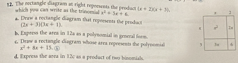 The rectangle diagram at right represents the product (x+2)(x+3),
which you can write as the trinomial x^2+5x+6.
a. Draw a rectangle diagram that represents the product
(2x+3)(3x+1).
b. Express the area in 12a as a polynomial in general form.
c. Draw a rectangle diagram whose area represents the polynomial
x^2+8x+15. h
d. Express the area in 12c as a product of two binomials.