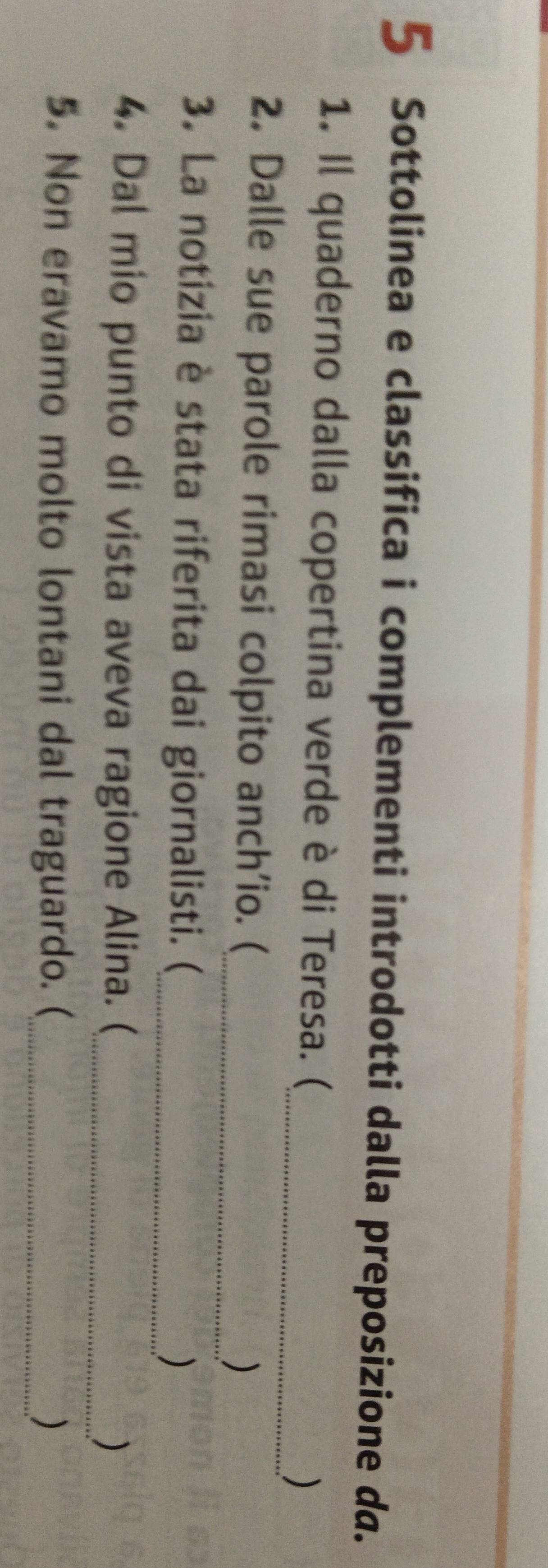 Sottolinea e classifica i complementi introdotti dalla preposizione da. 
1. Il quaderno dalla copertina verde è di Teresa. ( 
_) 
2. Dalle sue parole rimasi colpito anch'io. (_ ) 
3. La notizia è stata riferita dai giornalisti. (_ ) 
4. Dal mio punto di vista aveva ragione Alina. (_ ) 
5. Non eravamo molto lontani dal traguardo. (_ 
)