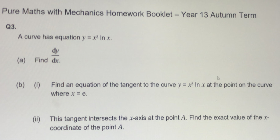 Pure Maths with Mechanics Homework Booklet - Year 13 Autumn Term 
Q3. 
A curve has equation y=x^3| 11 x. 
(a) Find  dy/dx 
(b) (i) Find an equation of the tangent to the curve y=x^3ln x at the point on the curve 
where x=e. 
(ii) This tangent intersects the x-axis at the point A. Find the exact value of the x - 
coordinate of the point A.