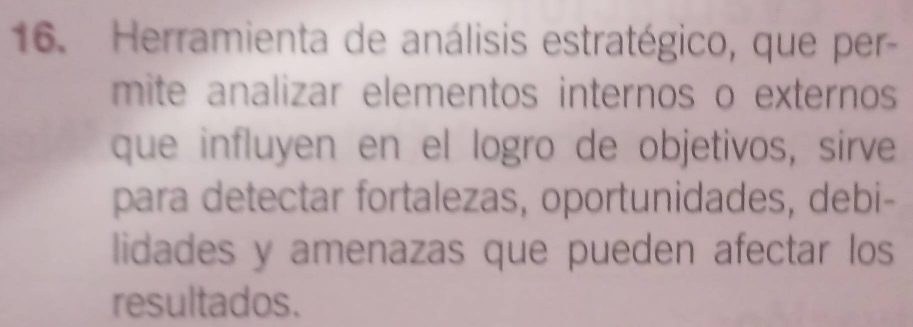 Herramienta de análisis estratégico, que per- 
mite analizar elementos internos o externos 
que influyen en el logro de objetivos, sirve 
para detectar fortalezas, oportunidades, debi- 
lidades y amenazas que pueden afectar los 
resultados.