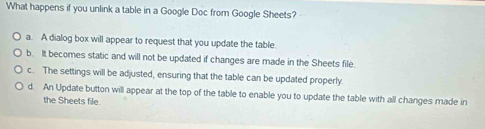 What happens if you unlink a table in a Google Doc from Google Sheets?
a. A dialog box will appear to request that you update the table.
b. It becomes static and will not be updated if changes are made in the Sheets file.
c. The settings will be adjusted, ensuring that the table can be updated properly.
d. An Update button will appear at the top of the table to enable you to update the table with all changes made in
the Sheets file.