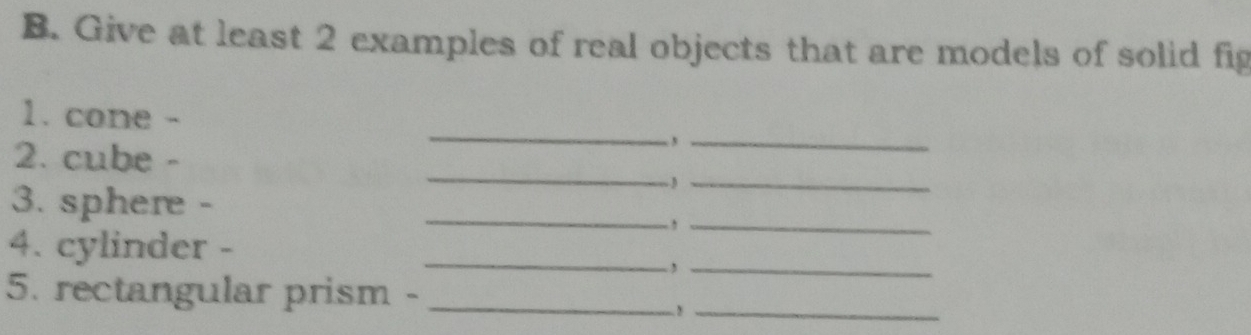 Give at least 2 examples of real objects that are models of solid fig 
_ 
1. cone - 
2. cube - 
,_ 
~J_ 
3. sphere - 
_ 
__, 
4. cylinder -_ 
_, 
5. rectangular prism -_ 
-!_