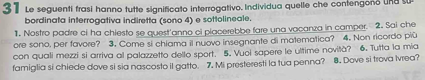 Le seguenti frasi hanno tutte significato interrogativo. Individua quelle che contengono und su- 
bordinata interrogativa indiretta (sono 4) e sottolineale. 
1. Nostro padre ci ha chiesto se quest'anno ci piacerebbe fare una vacanza in camper. 2. Sai che 
ore sono, per favore? 3. Come si chiama il nuovo insegnante di matematica? 4. Non ricordo più 
con quali mezzi si arriva al palazzetto dello sport. 5. Vuoi sapere le ultime novità? 6. Tutta la mia 
famiglia si chiede dove si sia nascosto il gatto. 7. Mi presteresti la tua penna? 8. Dove si trova Ivrea?