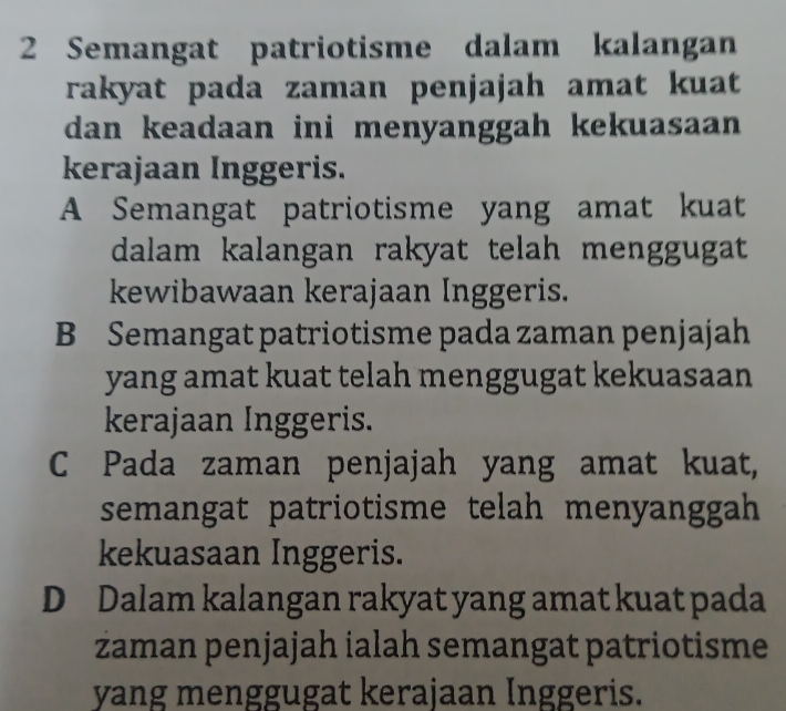 Semangat patriotisme dalam kalangan
rakyat pada zaman penjajah amat kuat 
dan keadaan ini menyanggah kekuasaan 
kerajaan Inggeris.
A Semangat patriotisme yang amat kuat
dalam kalangan rakyat telah menggugat
kewibawaan kerajaan Inggeris.
B Semangat patriotisme pada zaman penjajah
yang amat kuat telah menggugat kekuasaan
kerajaan Inggeris.
C Pada zaman penjajah yang amat kuat,
semangat patriotisme telah menyanggah 
kekuasaan Inggeris.
D Dalam kalangan rakyat yang amat kuat pada
zaman penjajah ialah semangat patriotisme
yang menggugat kerajaan Inggeris.