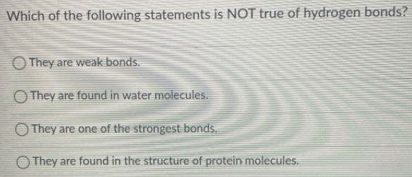 Which of the following statements is NOT true of hydrogen bonds?
They are weak bonds.
They are found in water molecules.
They are one of the strongest bonds.
They are found in the structure of protein molecules.