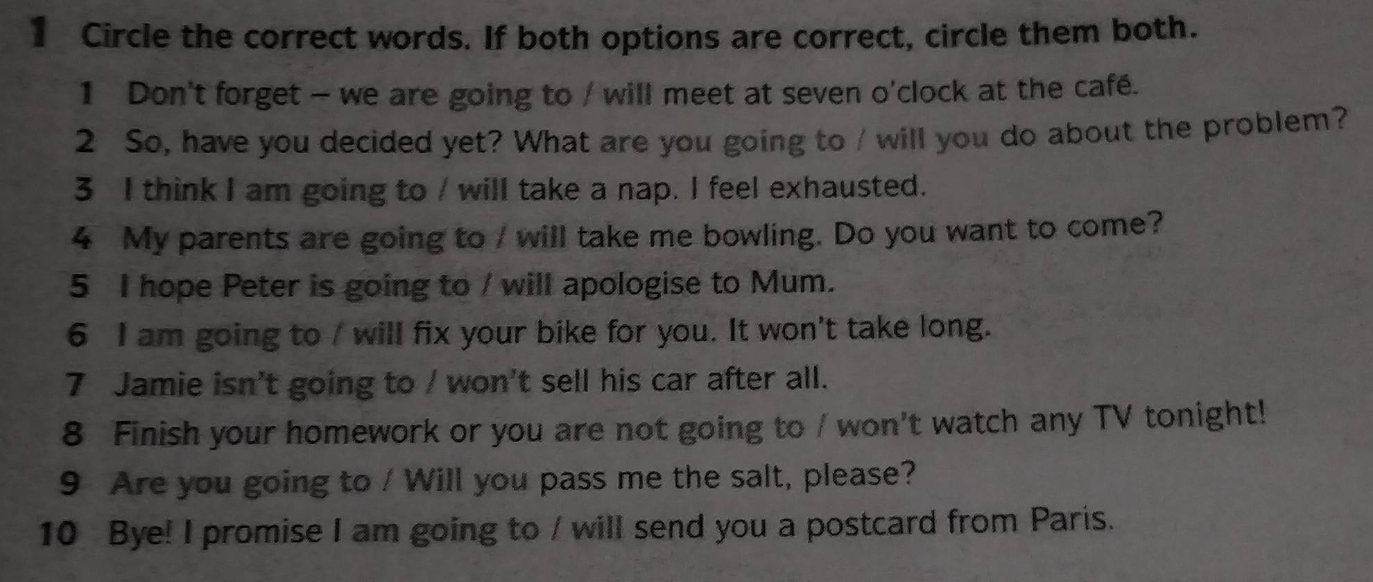 Circle the correct words. If both options are correct, circle them both. 
1 Don't forget - we are going to / will meet at seven o'clock at the café. 
2 So, have you decided yet? What are you going to / will you do about the problem? 
3 I think I am going to / will take a nap. I feel exhausted. 
4 My parents are going to / will take me bowling. Do you want to come? 
5 I hope Peter is going to / will apologise to Mum. 
6 I am going to / will fix your bike for you. It won't take long. 
7 Jamie isn't going to / won't sell his car after all. 
8 Finish your homework or you are not going to / won't watch any TV tonight! 
9 Are you going to / Will you pass me the salt, please? 
10 Bye! I promise I am going to / will send you a postcard from Paris.