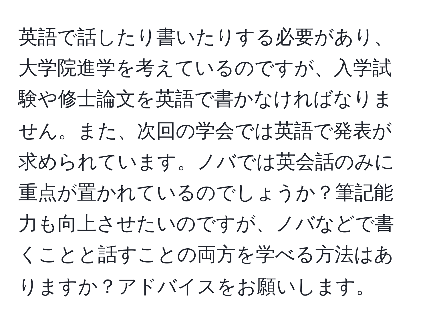 英語で話したり書いたりする必要があり、大学院進学を考えているのですが、入学試験や修士論文を英語で書かなければなりません。また、次回の学会では英語で発表が求められています。ノバでは英会話のみに重点が置かれているのでしょうか？筆記能力も向上させたいのですが、ノバなどで書くことと話すことの両方を学べる方法はありますか？アドバイスをお願いします。