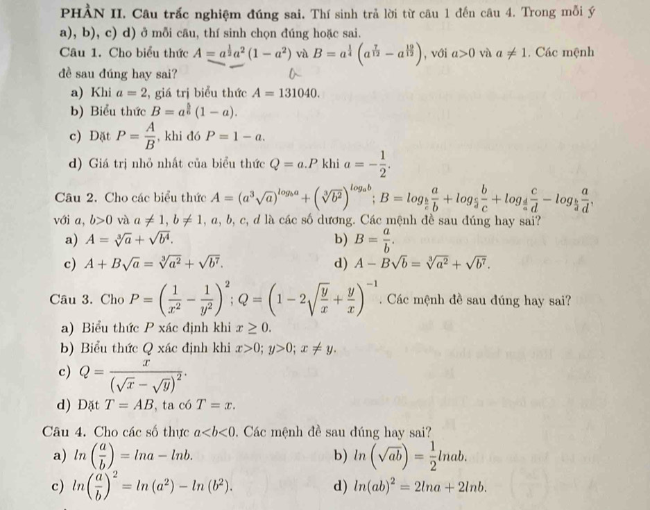 PHÀN II. Câu trắc nghiệm đúng sai. Thí sinh trả lời từ câu 1 đến câu 4. Trong mỗi ý
a), b), c) d) ở mỗi câu, thí sinh chọn đúng hoặc sai.
Câu 1. Cho biểu thức A=a^(frac 1)2a^2(1-a^2) và B=a^(frac 1)4(a^(frac 7)12-a^(frac 19)12) , với a>0 và a!= 1. Các mệnh
đề sau đúng hay sai?
a) Khi a=2 , giá trị biểu thức A=131040.
b) Biểu thức B=a^(frac 5)6(1-a).
c) Dặt P= A/B  , khi đó P=1-a.
d) Giá trị nhỏ nhất của biểu thức Q=a.P khi a=- 1/2 .
Câu 2. Cho các biểu thức A=(a^3sqrt(a))^log _ba+(sqrt[3](b^2))^log _ab;B=log _ b/c  a/b +log _ c/a  b/c +log _ d/a  c/d -log _ b/a  a/d ,
với a, b>0 và a!= 1,b!= 1,a,b,c, d là các số dương. Các mệnh đề sau đúng hay sai?
a) A=sqrt[3](a)+sqrt(b^4). b) B= a/b .
c) A+Bsqrt(a)=sqrt[3](a^2)+sqrt(b^7). d) A-Bsqrt(b)=sqrt[3](a^2)+sqrt(b^7).
Câu 3. Cho P=( 1/x^2 - 1/y^2 )^2;Q=(1-2sqrt(frac y)x+ y/x )^-1.  Các mệnh đề sau đúng hay sai?
a) Biểu thức P xác định khi x≥ 0.
b) Biểu thức Q xác định khi x>0;y>0;x!= y.
c) Q=frac x(sqrt(x)-sqrt(y))^2·
d) Đặt T=AB ta có T=x.
Câu 4. Cho các số thực a Các mệnh đề sau đúng hay sai?
a) ln ( a/b )=ln a-ln b. b) ln (sqrt(ab))= 1/2 ln ab.
c) ln ( a/b )^2=ln (a^2)-ln (b^2). d) ln (ab)^2=2ln a+2ln b.