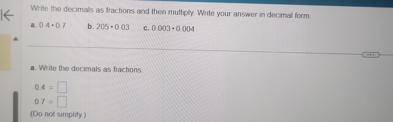 Write the decimals as fractions and then multiply. Write your answer in decimal form. 
a. 0.4· 0.7 b. 205· 0.03 C. 0.003· 0.004
a. Write the decimals as fractions
0.4=□
0.7=□
(Do not simplify.)