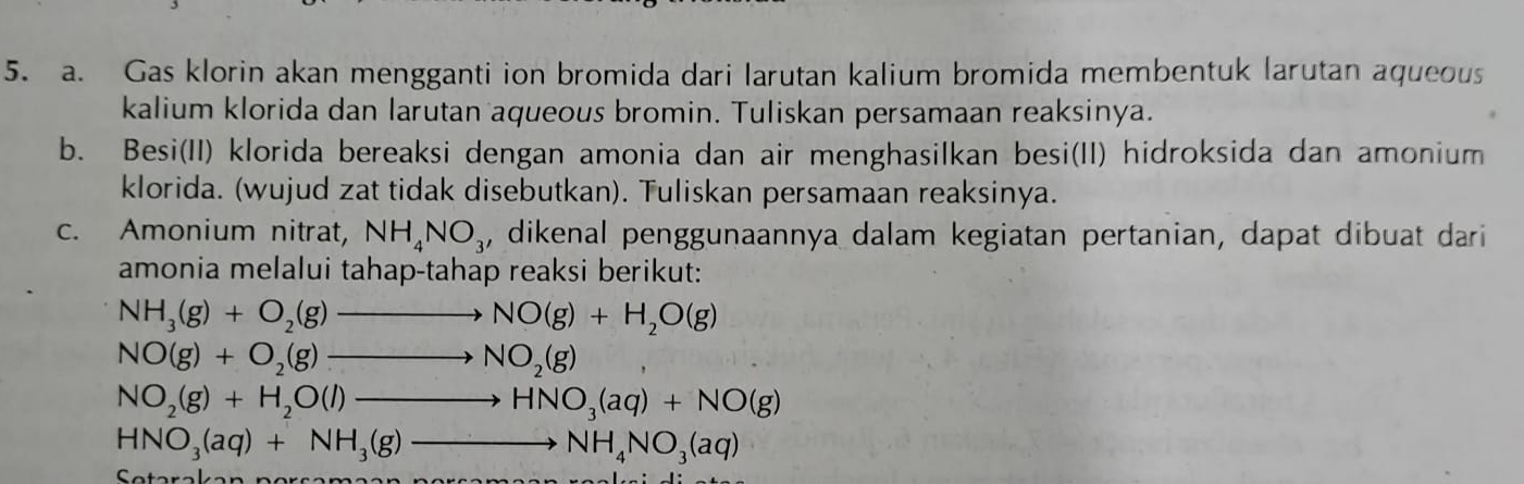 Gas klorin akan mengganti ion bromida dari larutan kalium bromida membentuk larutan aqueous 
kalium klorida dan larutan aqueous bromin. Tuliskan persamaan reaksinya. 
b. Besi(II) klorida bereaksi dengan amonia dan air menghasilkan besi(II) hidroksida dan amonium 
klorida. (wujud zat tidak disebutkan). Tuliskan persamaan reaksinya. 
c. Amonium nitrat, NH_4NO_3 , dikenal penggunaannya dalam kegiatan pertanian, dapat dibuat dari 
amonia melalui tahap-tahap reaksi berikut:
NH_3(g)+O_2(g)to NO(g)+H_2O(g)
NO(g)+O_2(g)to NO_2(g)
NO_2(g)+H_2O(l)to HNO_3(aq)+NO(g)
HNO_3(aq)+NH_3(g)to NH_4NO_3(aq)