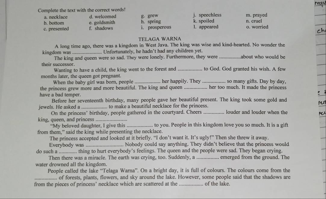 Complete the text with the correct words! reay 
a. necklace d. welcomed g. grew j. speechless m. prayed 
b. bottom e. goldsmith h. spring k. spoiled n. cruel 
c. presented f. shadows i. prosperous 1. appeared o. worried 
TELAGA WARNA 
A long time ago, there was a kingdom in West Java. The king was wise and kind-hearted. No wonder the 
kingdom was _. Unfortunately, he hadn’t had any children yet. 
The king and queen were so sad. They were lonely. Furthermore, they were _about who would be 
their successor. 
Wanting to have a child, the king went to the forest and _to God. God granted his wish. A few 
months later, the queen got pregnant. 
When the baby girl was born, people _her happily. They _so many gifts. Day by day, 
the princess grew more and more beautiful. The king and queen _her too much. It made the princess 
have a bad temper. 
Before her seventeenth birthday, many people gave her beautiful present. The king took some gold and 
fu1 
jewels. He asked a _to make a beautiful necklace for the princess. 
On the princess’ birthday, people gathered in the courtyard. Cheers _louder and louder when the 
PC 
king, queen, and princess_ 
“My beloved daughter, I give this _to you. People in this kingdom love you so much. It is a gift 
from them,” said the king while presenting the necklace. 
The princess accepted and looked at it briefly. “I don’t want it. It’s ugly!” Then she threw it away. 
Everybody was _Nobody could say anything. They didn’t believe that the princess would 
do such a _thing to hurt everybody’s feelings. The queen and the people were sad. They began crying. 
Then there was a miracle. The earth was crying, too. Suddenly, a _emerged from the ground. The 
water drowned all the kingdom. 
People called the lake “Telaga Warna”. On a bright day, it is full of colours. The colours come from the 
_of forests, plants, flowers, and sky around the lake. However, some people said that the shadows are 
from the pieces of princess’ necklace which are scattered at the _of the lake.