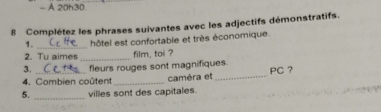 À 20h30. 
8 Complétez les phrases suivantes avec les adjectifs démonstratifs. 
1._ 
hôtel est confortable et très économique. 
2. Tu aimes _film, toi ? 
3. 
fleurs rouges sont magnifiques. 
4. Combien coûtent _caméra et _PC ？ 
5. _villes sont des capitales.