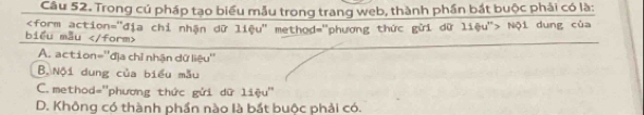 Trong cú pháp tạo biểu mẫu trong trang web, thành phần bắt buộc phải có là:
biểu mẫu Nội dung của
A. action=''địa chỉ nhận dữ liệu''
B Nội dung của biểu mẫu
C. method="phương thức gửi dữ liệu"
D. Không có thành phần nào là bắt buộc phải có.