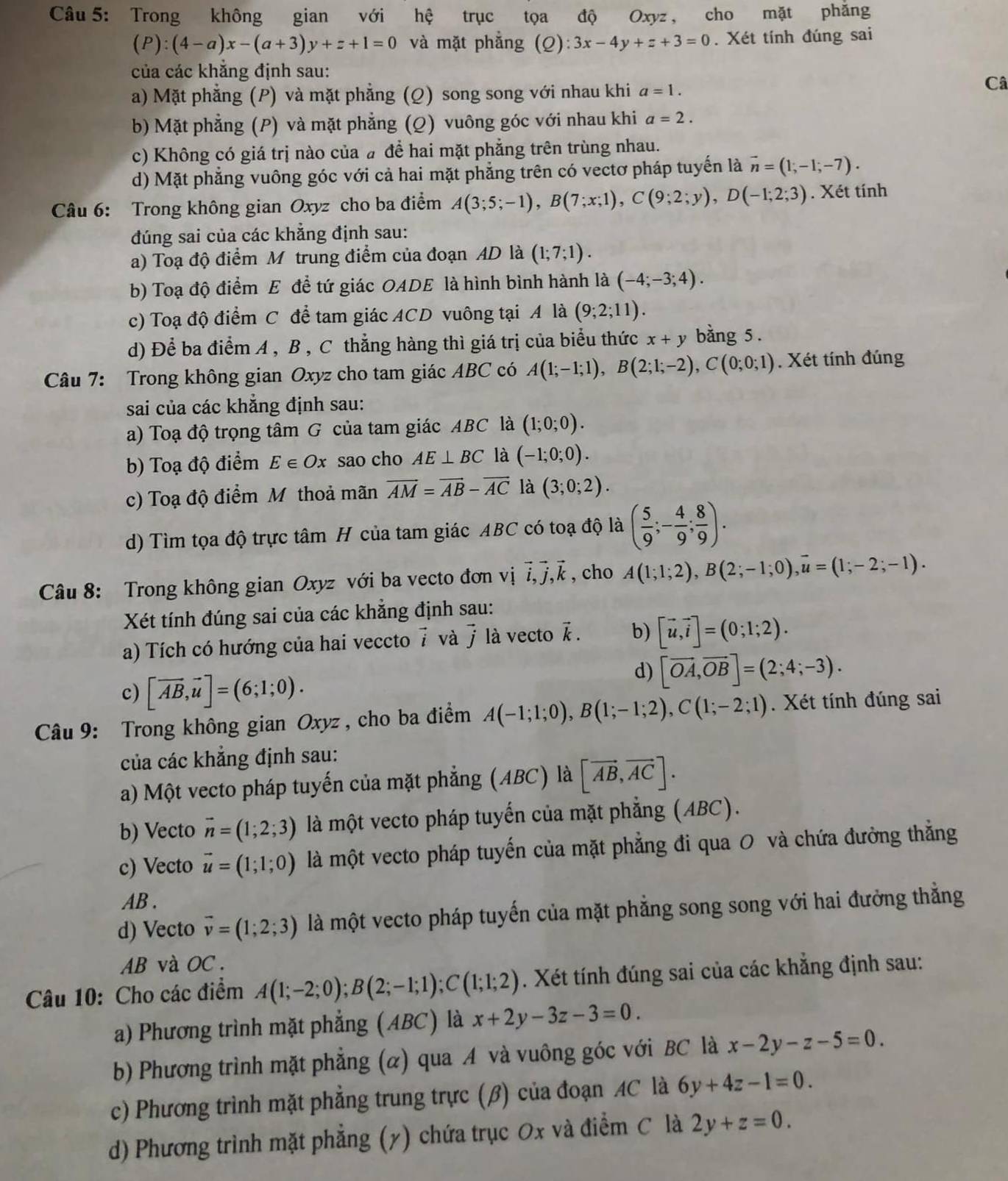 Trong không gian với hệ trục tọa độ Oxyz , cho mặt phăng
(P):(4-a)x-(a+3)y+z+1=0 và mặt phẳng (Q):3x-4y+z+3=0. Xét tính đúng sai
của các khẳng định sau:
a) Mặt phẳng (P) và mặt phẳng (Q) song song với nhau khi a=1.
Câ
b) Mặt phẳng (P) và mặt phẳng (Q) vuông góc với nhau khi a=2.
c) Không có giá trị nào của # để hai mặt phẳng trên trùng nhau.
d) Mặt phẳng vuông góc với cả hai mặt phẳng trên có vectơ pháp tuyến là vector n=(1,-1;-7).
Câu 6: Trong không gian Oxyz cho ba điểm A(3;5;-1),B(7;x;1),C(9;2;y),D(-1;2;3). Xét tính
đúng sai của các khẳng định sau:
a) Toạ độ điểm M trung điểm của đoạn AD là (1;7;1).
b) Toạ độ điểm E để tứ giác OADE là hình bình hành là (-4;-3;4).
c) Toạ độ điểm C để tam giác ACD vuông tại A là (9;2;11).
d) Để ba điểm A , B , C thẳng hàng thì giá trị của biểu thức x+y bằng 5 .
Câu 7: Trong không gian Oxyz cho tam giác ABC có A(1;-1;1),B(2;1;-2),C(0;0;1). Xét tính đúng
sai của các khẳng định sau:
a) Toạ độ trọng tâm G của tam giác ABC là (1;0;0).
b) Toạ độ điểm E∈ Ox sao cho AE⊥ BC là (-1;0;0).
c) Toạ độ điểm M thoả mãn vector AM=vector AB-vector AC là (3;0;2).
d) Tìm tọa độ trực tâm H của tam giác ABC có toạ độ là ( 5/9 ;- 4/9 ; 8/9 ).
Câu 8: Trong không gian Oxyz với ba vecto đơn vị vector i,vector j,vector k , cho A(1;1;2),B(2;-1;0),overline u=(1;-2;-1).
Xét tính đúng sai của các khẳng định sau:
a) Tích có hướng của hai veccto 7 và 7 là vecto vector k. b) [vector u,vector i]=(0;1;2).
c) [vector AB,vector u]=(6;1;0).
d) [vector OA,vector OB]=(2;4;-3).
Câu 9: Trong không gian Oxyz , cho ba điểm A(-1;1;0),B(1;-1;2),C(1;-2;1). Xét tính đúng sai
của các khẳng định sau:
a) Một vecto pháp tuyến của mặt phẳng (ABC) là [vector AB,vector AC].
b) Vecto vector n=(1;2;3) là một vecto pháp tuyến của mặt phẳng (ABC).
c) Vecto vector u=(1;1;0) là một vecto pháp tuyến của mặt phẳng đi qua 0 và chứa đưởng thẳng
AB .
d) Vecto vector v=(1;2;3) là một vecto pháp tuyến của mặt phẳng song song với hai đưởng thẳng
AB và OC .
Câu 10: Cho các điểm A(1;-2;0);B(2;-1;1);C(1;1;2). Xét tính đúng sai của các khẳng định sau:
a) Phương trình mặt phẳng (ABC) là x+2y-3z-3=0.
b) Phương trình mặt phẳng (α) qua A và vuông góc với BC là x-2y-z-5=0.
c) Phương trình mặt phẳng trung trực (β) của đoạn AC là 6y+4z-1=0.
d) Phương trình mặt phẳng (y) chứa trục Ox và điểm C là 2y+z=0.