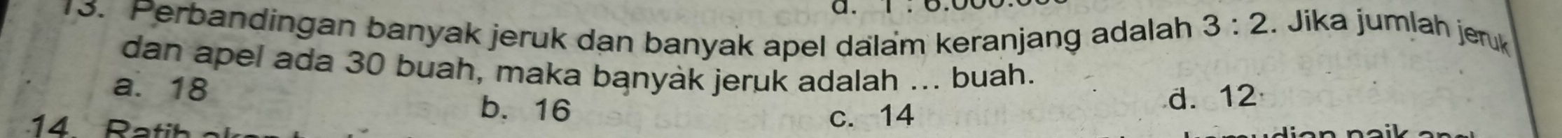 Perbandingan banyak jeruk dan banyak apel dalam keranjang adalah
3:2. Jika jumlah jeruk
dan apel ada 30 buah, maka banyak jeruk adalah ... buah.
a. 18
b. 16
d. 12
14 Ratih c. 14