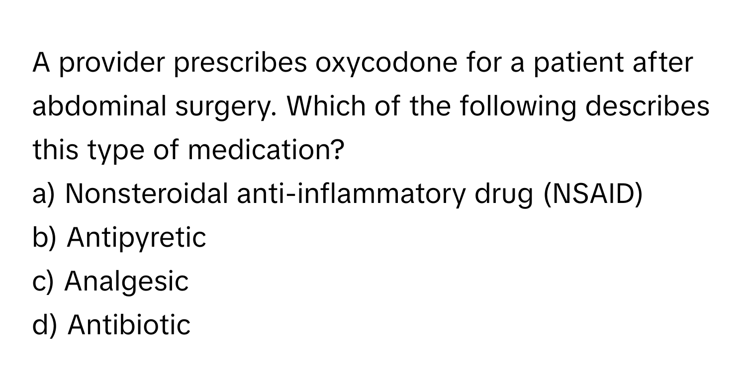 A provider prescribes oxycodone for a patient after abdominal surgery. Which of the following describes this type of medication?

a) Nonsteroidal anti-inflammatory drug (NSAID)
b) Antipyretic
c) Analgesic
d) Antibiotic