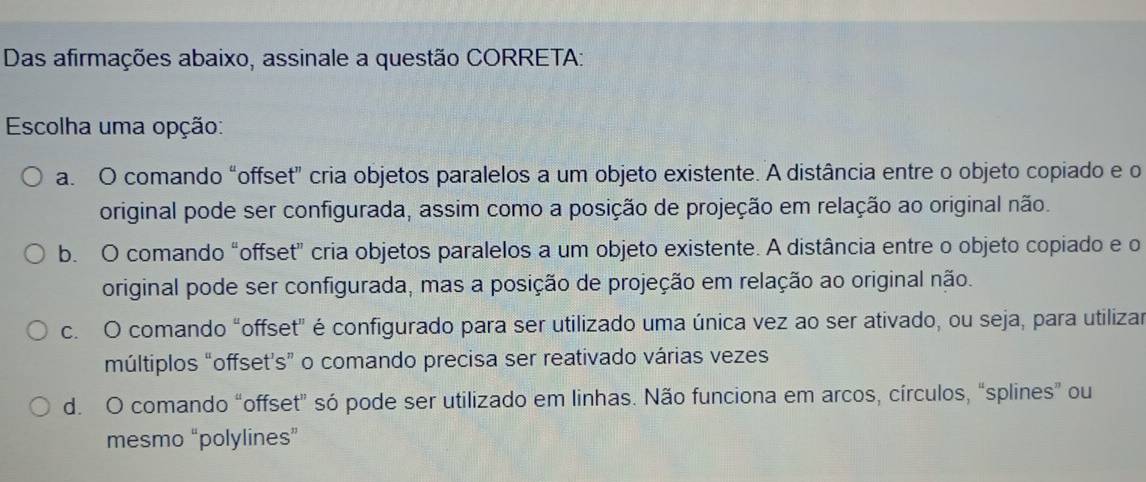 Das afirmações abaixo, assinale a questão CORRETA:
Escolha uma opção:
a. O comando “offset" cria objetos paralelos a um objeto existente. A distância entre o objeto copiado e o
original pode ser configurada, assim como a posição de projeção em relação ao original não.
b. O comando “offset” cria objetos paralelos a um objeto existente. A distância entre o objeto copiado e o
original pode ser configurada, mas a posição de projeção em relação ao original não.
c. O comando "offset" é configurado para ser utilizado uma única vez ao ser ativado, ou seja, para utilizar
múltiplos “offset's” o comando precisa ser reativado várias vezes
d. O comando “offset” só pode ser utilizado em linhas. Não funciona em arcos, círculos, “splines” ou
mesmo “polylines”