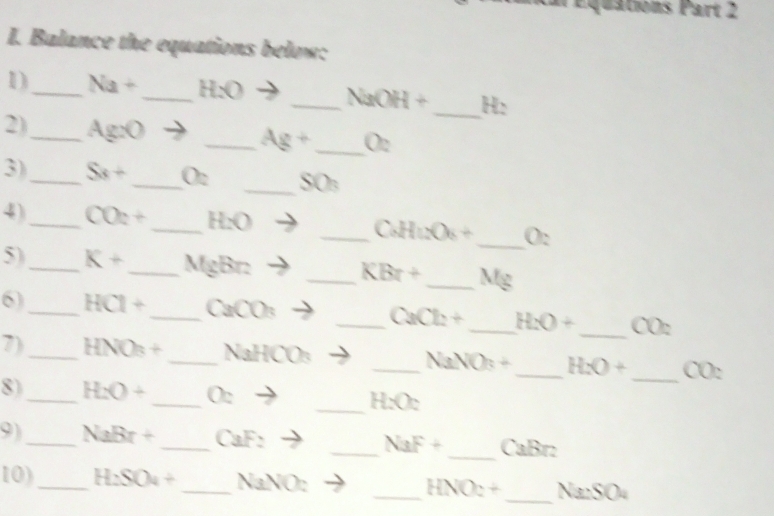 quations Part 2 
I. Balance the equations below: 
_ 
1)_ Na+ Hy
_ NaOH+ _ H : 
2)_ Ag:O _ Ag+ _  O2
3)_ Sx+ _ O2 _ SO
_ 
4)_ CO_2+ _ H_2O _ CaHnO_6+ 0. 
5)_ K+ _  MgBr _  KBr+ _  Mg
6)_ HCl+ _  CaCO_3 _ CaCl_2+ _ H_2O+ _. CO_2
7)_ HNO_3+ _ NaHCO_3 _ NaNO_3+ _ H_2O+ _ CO : 
8)_ H_2O+ _  O_2 _ H_2O_2
9)_ NaBr+ _ CaF_2 _ NaF+ _ CaBr : 
10)_ H_2SO_4+ _ NaNO_2 _ HNO_2+ _ Na_2SO_4