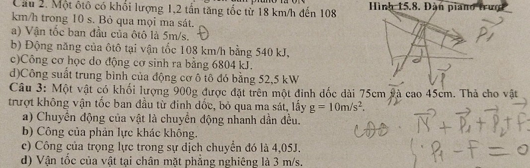 Cầu 2. Một ôtô có khối lượng 1, 2 tấn tăng tốc từ 18 km/h đến 108 Hình 15.8. Đàn piano trưc
km/h trong 10 s. Bỏ qua mọi ma sát. 
a) Vận tốc ban đầu của ôtô là 5m/s. 
b) Động năng của ôtô tại vận tốc 108 km/h bằng 540 kJ, 
c)Công cơ học do động cơ sinh ra bằng 6804 kJ. 
d)Công suất trung bình của động cơ ô tô đó bằng 52,5 kW
Câu 3: Một vật có khối lượng 900g được đặt trên một đỉnh dốc dài 75cm và cao 45cm. Thả cho vật 
trượt không vận tốc ban đầu từ đinh dốc, bỏ qua ma sát, lấy g=10m/s^2. 
a) Chuyển động của vật là chuyền động nhanh dần đều. 
b) Công của phản lực khác không. 
c) Công của trọng lực trong sự dịch chuyển đó là 4,05J. 
d) Vận tốc của vật tại chân mặt phẳng nghiêng là 3 m/s.