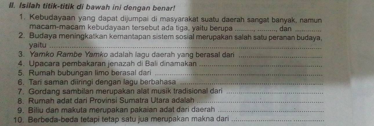 Isilah titik-titik di bawah ini dengan benar! 
1. Kebudayaan yang dapat dijumpai di masyarakat suatu daerah sangat banyak, namun 
macam-macam kebudayaan tersebut ada tiga, yaitu berupa _, dan_ 
2. Budaya meningkatkan kemantapan sistem sosial merupakan salah satu peranan budaya, 
yaitu_ 
3. Yamko Rambe Yamko adalah lagu daerah yang berasal dari_ 
4. Upacara pembakaran jenazah di Bali dinamakan_ 
5. Rumah bubungan limo berasal dari_ 
6. Tari saman diiringi dengan lagu berbahasa_ 
7. Gordang sambilan merupakan alat musik tradisional dari_ 
8. Rumah adat dari Provinsi Sumatra Utara adalah_ 
9. Biliu dan makuta merupakan pakaian adat dari daerah_ 
10. Berbeda-beda tetapi tetap satu jua merupakan makna dari_