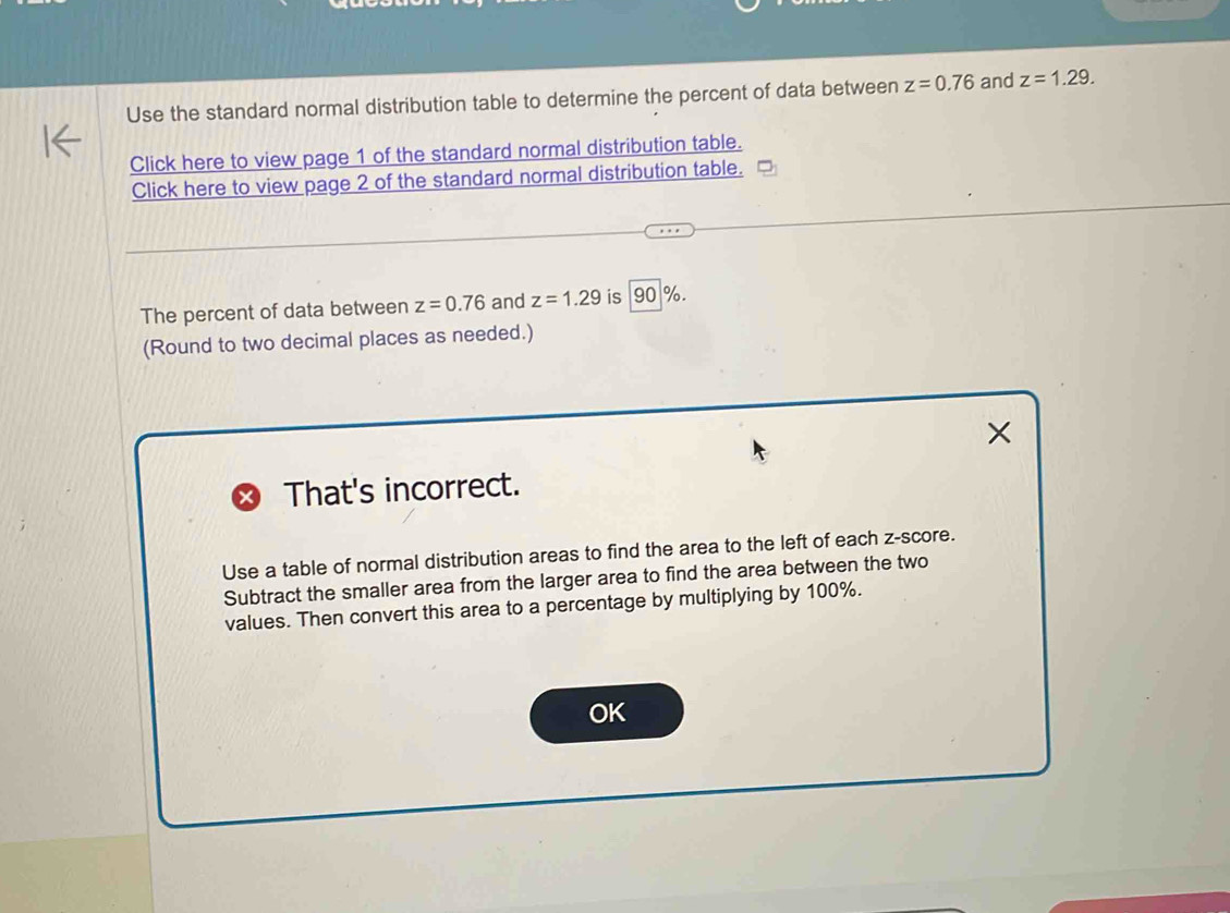 Use the standard normal distribution table to determine the percent of data between z=0.76 and z=1.29. 
Click here to view page 1 of the standard normal distribution table. 
Click here to view page 2 of the standard normal distribution table. 
The percent of data between z=0.76 and z=1.29 is 90 %. 
(Round to two decimal places as needed.) 
That's incorrect. 
Use a table of normal distribution areas to find the area to the left of each z-score. 
Subtract the smaller area from the larger area to find the area between the two 
values. Then convert this area to a percentage by multiplying by 100%. 
OK