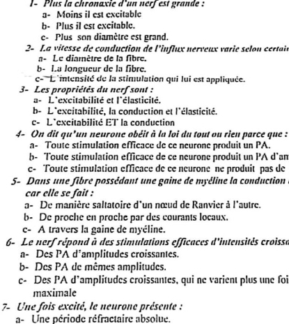 l- Plus la chronaxie d'un nerfest grande :
a- Moins il est excitable
b- Plus il est excitable.
e- Plus son diamètre est grand.
2- La vitesse de conduction de l'influx nerveux varie selon certain
a- Le diamètre de la fibre.
b- 1.a longueur de la fibre.
c- ''L'intensité de la stimulation qui lui est appliquée.
3- Les propriétés du nerf sont :
a- L'excitabilité et l'élasticité.
b- L'excitabilité, la conduction et l'élasticité.
c- L'excitabilité ET la conduction
4- On dit qu'un neurone obéit à la loi du tout ou rien parce que :
a- Toute stimulation efficace de ce neurone produit un PA.
b- Toute stimulation efficace de ce neurone produit un PA d`an
c- Toute stimulation efficace de ce neurone ne produit pas de
5- Dans une fibre possédant une gaine de myéline la conduction
car elle se fait :
a- De manière saltatoire d'un nœud de Ranvier à l'autre.
b- De proche en proche par des courants locaux.
c- A travers la gaine de myéline.
6- Le nerf répond à des stimulations efficaces d'intensités croissa
a- Des PA d*amplitudes croissantes.
b- Des PA de mêmes amplitudes.
c- Des PA d’amplitudes croissantes, qui ne varient plus une foi
maximale
7- Une fois excité, le neurone présente :
a- Une période réfractaire absolue.