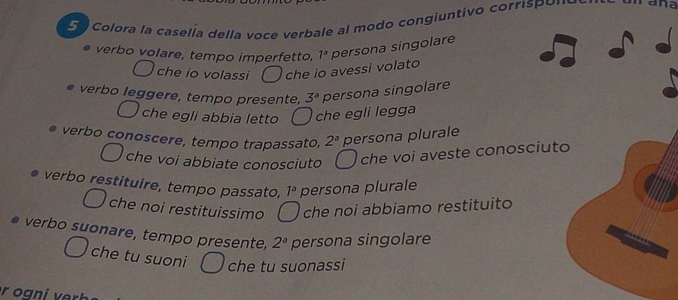 Colora la casella della voce verbale al modo congiuntivo corrispone ana
verbo volare, tempo imperfetto, 1^a persona singolare
che io volassi che io avessi volato
verbo leggere, tempo presente, 3^a persona singolare
che egli abbia letto che egli legga
verbo conoscere, tempo trapassato, 2^a persona plurale
che voi abbiate conosciuto che voi aveste conosc
verbo restituire, tempo passato, 1^a persona plurale
che noi restituissimo che noi abbiamo restituito
verbo suonare, tempo presente, 2^a persona singolare
che tu suoni che tu suonassi