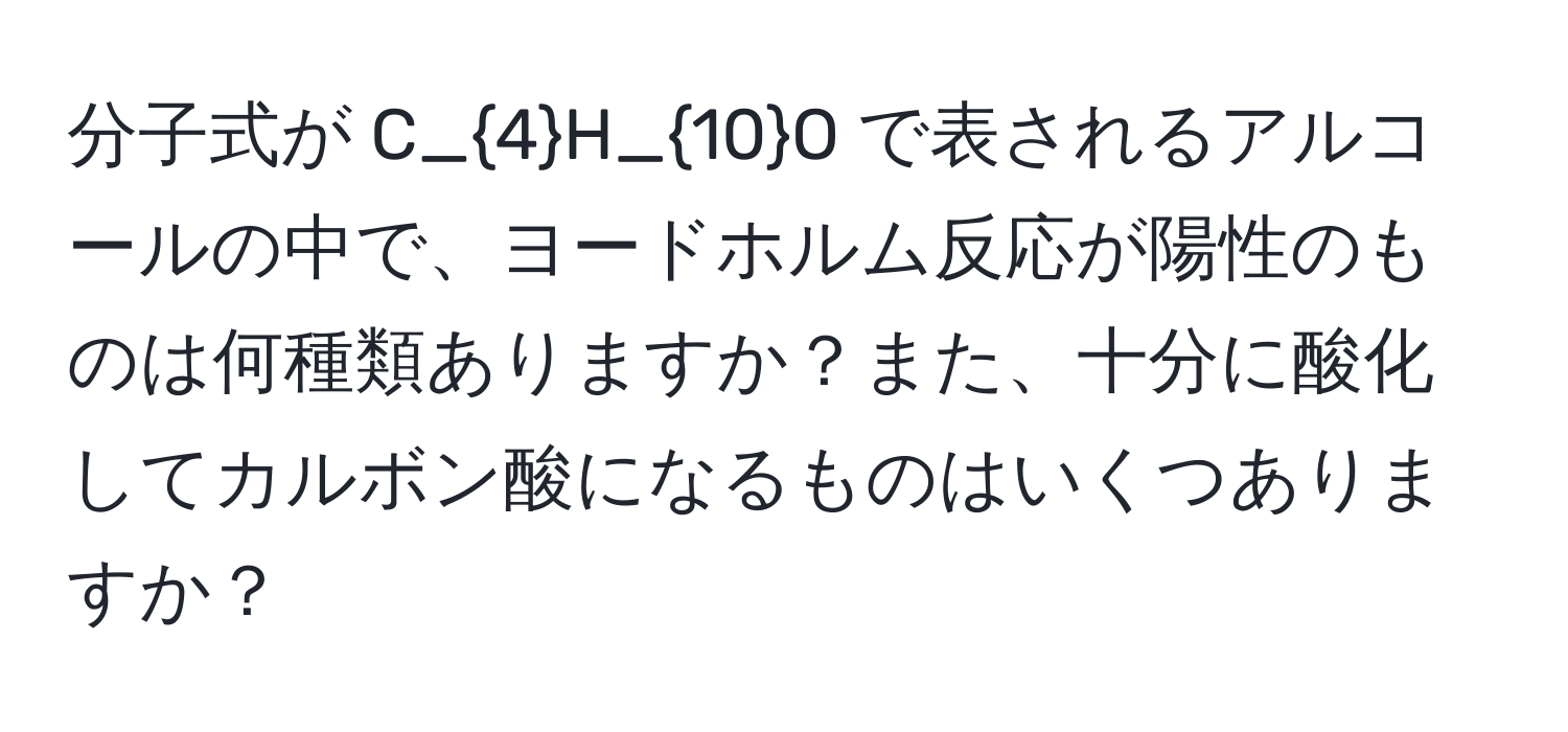 分子式が C_4H_10O で表されるアルコールの中で、ヨードホルム反応が陽性のものは何種類ありますか？また、十分に酸化してカルボン酸になるものはいくつありますか？