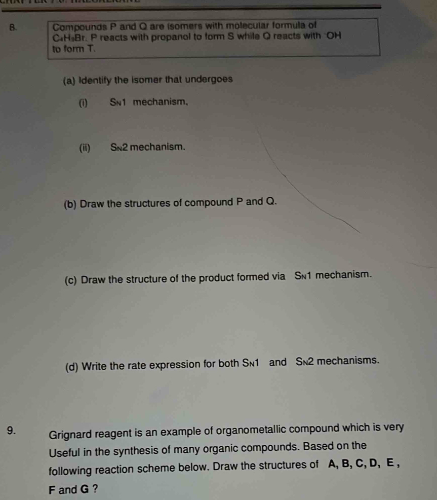 Compounds P and Q are (somers with molecular formula of 
CH Br. P reacts with propanol to form S while Q reacts with "OH 
to form T. 
(a) Identify the isomer that undergoes 
(i) Sn1 mechanism， 
(ii) Sn2 mechanism. 
(b) Draw the structures of compound P and Q. 
(c) Draw the structure of the product formed via S1 mechanism. 
(d) Write the rate expression for both Sn1 and Sn2 mechanisms. 
9. Grignard reagent is an example of organometallic compound which is very 
Useful in the synthesis of many organic compounds. Based on the 
following reaction scheme below. Draw the structures of A, B, C, D, E ,
F and G ?