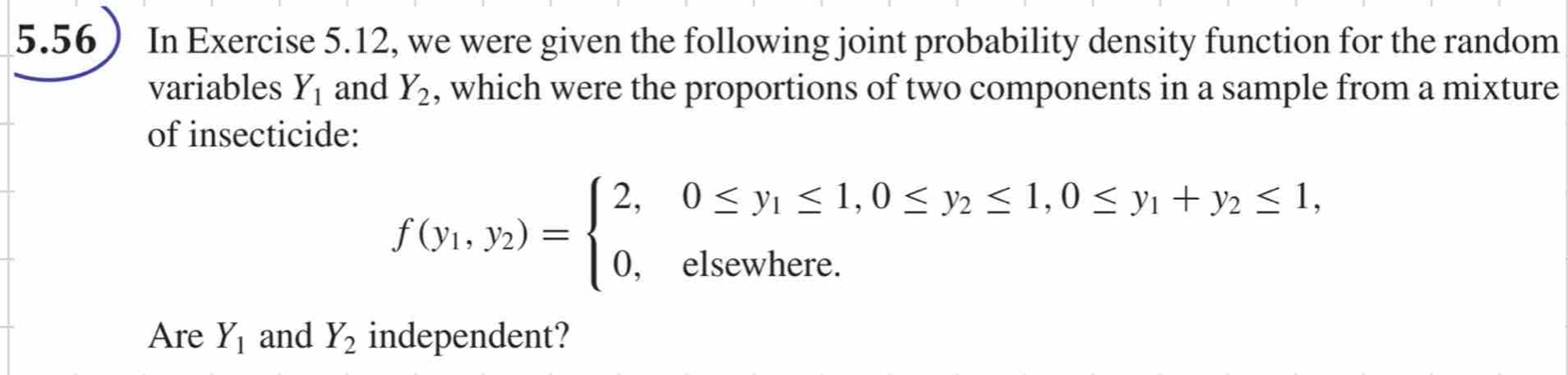 5.56 In Exercise 5.12, we were given the following joint probability density function for the random 
variables Y_1 and Y_2 , which were the proportions of two components in a sample from a mixture 
of insecticide:
f(y_1,y_2)=beginarrayl 2,0≤ y_1≤ 1,0≤ y_2≤ 1,0≤ y_1+y_2≤ 1, 0,elsewhere.endarray.
Are Y_1 and Y_2 independent?