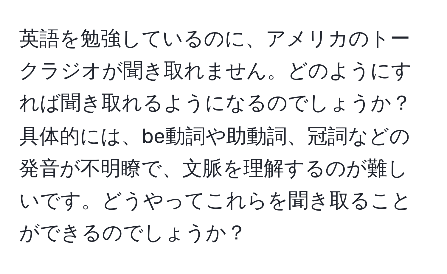 英語を勉強しているのに、アメリカのトークラジオが聞き取れません。どのようにすれば聞き取れるようになるのでしょうか？具体的には、be動詞や助動詞、冠詞などの発音が不明瞭で、文脈を理解するのが難しいです。どうやってこれらを聞き取ることができるのでしょうか？